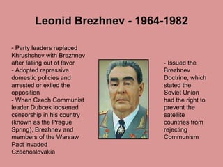 Leonid Brezhnev - 1964-1982 Party leaders replaced Khrushchev with Brezhnev after falling out of favor  Adopted repressive domestic policies and arrested or exiled the opposition - When Czech Communist leader Dubcek loosened censorship in his country (known as the Prague Spring), Brezhnev and members of the Warsaw Pact invaded Czechoslovakia - Issued the Brezhnev Doctrine, which stated the Soviet Union had the right to prevent the satellite countries from rejecting Communism  