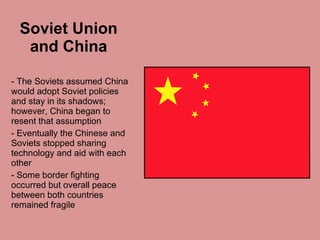 Soviet Union and China The Soviets assumed China would adopt Soviet policies and stay in its shadows; however, China began to resent that assumption Eventually the Chinese and Soviets stopped sharing technology and aid with each other  Some border fighting occurred but overall peace between both countries remained fragile 