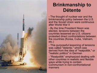 Brinkmanship to Détente - The thought of nuclear war and the brinkmanship policy between the U.S. and the Soviet Union were continuous after World War II By the time President Nixon was elected, tensions between the countries lessened as U.S. citizens protested direct confrontations between the countries (Korea, Cuba, Vietnam, etc.)  - This purposeful lessoning of tensions was called "detente," which was derived from the idea of "realpolitik," or "realistic politics" in German  - “Realpolitik” emphasized dealing with other countries in realistic and flexible ways while trying to contain Communism in non-confrontational manners 