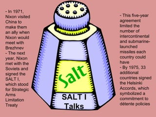 SALT I Talks In 1971, Nixon visited China to make them an ally when Nixon would meet with Brezhnev  - The next year, Nixon met with the Soviets and signed the SALT I, which stood for Strategic Arms Limitation Treaty This five-year agreement limited the number of intercontinental and submarine-launched missiles each country could have  By 1975, 33 additional countries signed the Helsinki Accords, which symbolized a commitment to détente policies 