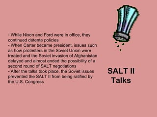 SALT II Talks While Nixon and Ford were in office, they continued détente policies  When Carter became president, issues such as how protesters in the Soviet Union were treated and the Soviet invasion of Afghanistan delayed and almost ended the possibility of a second round of SALT negotiations After the talks took place, the Soviet issues prevented the SALT II from being ratified by the U.S. Congress 