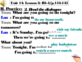 Unit 14: Lesson 3: B1-4/p.144-145
Tuan: What are you going to do tonight?
Lan : I’m going to ………
Tuan: What are you going to do
tomorrow?
Lan : It’s Sunday. I’m going to … …
Then we’re going to ……….
What about you?
Tuan: Tonight. I’m going to …….
I’mgoing to …………
II. Practice: 2. Readthedialogue:
 
do my homework.
visit my friends
see a movie
play badminton
watch a soccermatch
 