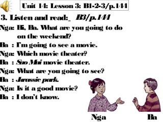 Unit 14: Lesson 3: B1-2-3/p.144
3. Listen and read: B3/p.144
Nga Ba
Nga: Hi, Ba. What are you going to do
on the weekend?
Ba : I’mgoing to see a movie.
Nga: Which movie theater?
Ba : Sao Mai movie theater.
Nga: What are you going to see?
Ba : Jurassic park.
Nga: Is it a good movie?
Ba : I don’t know.
 