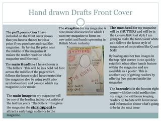 Hand drawn Drafts Front Cover
The masthead for my magazine
will be SHUTTERS and will be in
the Lemon Milk font style I am
going to make the font colour white
as it follows the house style of
magazines of inspiration like Q and
NME
The puff promotion I have
included on the front cover shows
that you have a chance to win a
prize if you purchase and read the
magazine. By having the prize near
the middle of the magazine it
makes the reader read the whole
magazine until the end.
The strapline for my magazine is
new music discovered in which I
want my magazine to focus on
new artist and bands upcoming in
British Music industry
The main Headline I have chosen is
`The Killers` This will be in a bold red font
across the middle of the page which
follows the house style I have created for
the magazine also by using red it also
symbolises love and passion which my
magazine is for music.
The barcode is in the bottom right
corner with the social media sites
my magazine will be on keeping
readers up to date with latest news
and information about what's going
to be in the next issue
By having another two images in
the top right corner it can quickly
establish what other bands feature
within the magazine and are
available as a poster. This is
another way of getting readers by
offering free posters inside the
magazine
The main image on my magazine will
be one of the leading indie/rock artists of
the last ten years `The Killers` this gives
the magazine the star appeal to
attract a early large audience to the
magazine.
 
