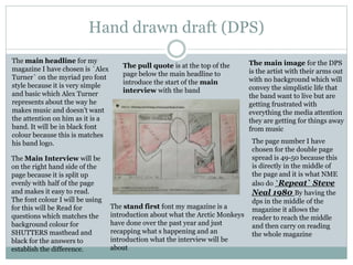 Hand drawn draft (DPS)
The main headline for my
magazine I have chosen is `Alex
Turner` on the myriad pro font
style because it is very simple
and basic which Alex Turner
represents about the way he
makes music and doesn’t want
the attention on him as it is a
band. It will be in black font
colour because this is matches
his band logo.
The Main Interview will be
on the right hand side of the
page because it is split up
evenly with half of the page
and makes it easy to read.
The font colour I will be using
for this will be Read for
questions which matches the
background colour for
SHUTTERS masthead and
black for the answers to
establish the difference.
The stand first font my magazine is a
introduction about what the Arctic Monkeys
have done over the past year and just
recapping what s happening and an
introduction what the interview will be
about
The page number I have
chosen for the double page
spread is 49-50 because this
is directly in the middle of
the page and it is what NME
also do `Repeat` Steve
Neal 1980 By having the
dps in the middle of the
magazine it allows the
reader to reach the middle
and then carry on reading
the whole magazine
The main image for the DPS
is the artist with their arms out
with no background which will
convey the simplistic life that
the band want to live but are
getting frustrated with
everything the media attention
they are getting for things away
from music
The pull quote is at the top of the
page below the main headline to
introduce the start of the main
interview with the band
 