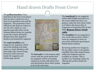 Hand drawn Drafts Front Cover
The masthead for my magazine
will be SHUTTERS and will be in
the Lemon Milk font style I am
going to make the font colour white
as it follows the house style of
magazines of inspiration like Q and
NME Repeat Steve Neale
1980
The strapline for my magazine is
new music discovered in which I
want my magazine to focus on
new artist and bands upcoming in
British Music industry
The barcode is in the bottom right
corner with the social media sites
my magazine will be on keeping
readers up to date with latest news
and information about what's going
to be in the next issue
By having another two images in
the top right corner it can quickly
establish what other bands feature
within the magazine and are
available as a poster. This is
another way of getting readers by
offering free posters inside the
magazine
The puff promotion I have
included on the front cover shows
that you have a chance to win a
prize if you purchase and read the
magazine. The promotion I have
offered on this draft are tickets to
see Alt-J live which is a very
popular band after there newly
released album being very popular
across the country giving the
Richard Dyer Star Appeal to
Readers purchasing the magazine
The main headline and
image for my magazine will be
one of the leading rock/indie
artist e.g. Arctic Monkeys with
lead singer Alex Turner being
the focus of the interview
inside the magazine and
double page spread.
 