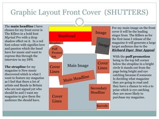 Graphic Layout Front Cover (SHUTTERS)
Puff
Promot
ion
Secondary
Headline
Barcode
Masthead
Cover
Lines
Main ImageCover
Lines
Cover
Lines
Strapline
For my main image on the front
cover it will be the leading
singer from The Killers as for
the first issue I release of the
magazine it will generate a large
target audience due to the
Richard Dyer Star Appeal
With the puff promotion
being in the top left corner
below the strapline in a bright
circle it stands out from the
page being bright and eye
catching because if someone
Is deciding what magazine
they are going to read and
they have a chance to win a to
prize which is eye catching
they are more likely to
purchase my magazine.
The main headline I have
chosen for my front cover is
The Killers in a bold font
Myriad Pro with a drop
shadow effect on it. In a red
font colour with signifies love
and passion which the band
have for music and want to
express this through the
interview in my DPS.
The strapline for my
magazine is New music
discovered which is what I
want to feature my magazine
as I feel that there a lot of
artists and Bands in Britain
who are not signed yet who
should be and I want my
magazine to give them the
audience the should have.
 