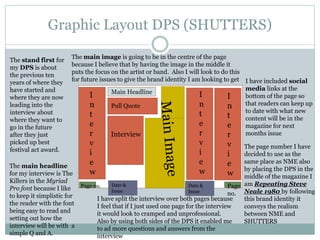 Graphic Layout DPS (SHUTTERS)
Main Headline
I
n
t
e
r
v
i
e
w
I
n
t
e
r
v
i
e
w
I
n
t
e
r
v
i
e
w
Interview
Pull Quote
Date &
Issue
Date &
Issue
Date &
Issue
Page no. Page
no.
I have included social
media links at the
bottom of the page so
that readers can keep up
to date with what new
content will be in the
magazine for next
months issue
The page number I have
decided to use as the
same place as NME also
by placing the DPS in the
middle of the magazine I
am Repeating Steve
Neale 1980 by following
this brand identity it
conveys the realism
between NME and
SHUTTERS
I have split the interview over both pages because
I feel that if I just used one page for the interview
it would look to cramped and unprofessional.
Also by using both sides of the DPS it enabled me
to ad more questions and answers from the
interview
The main image is going to be in the centre of the page
because I believe that by having the image in the middle it
puts the focus on the artist or band. Also I will look to do this
for future issues to give the brand identity I am looking to get
The main headline
for my interview is The
Killers in the Myriad
Pro font because I like
to keep it simplistic for
the reader with the font
being easy to read and
setting out how the
interview will be with a
simple Q and A.
The stand first for
my DPS is about
the previous ten
years of where they
have started and
where they are now
leading into the
interview about
where they want to
go in the future
after they just
picked up best
festival act award.
 