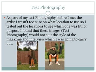 Test Photography
 As part of my test Photography before I met the
artist I wasn’t too sure on what location to use so I
tested out the locations to see which one was fit for
purpose I found that these images (Test
Photography) would not suit the style of the
magazine and interview which I was going to carry
out.
 