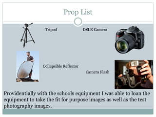 Prop List
Tripod DSLR Camera
Camera Flash
Collapsible Reflector
Providentially with the schools equipment I was able to loan the
equipment to take the fit for purpose images as well as the test
photography images.
 