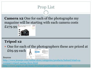 Prop List
Camera x2 One for each of the photographs my
magazine will be starting with each camera costs
£279.99
Tripod x2
 One for each of the photographers these are priced at
£69.99 each
Sources
http://www.jessops.com/online.store/categories/products/hahnel/triad-c4-
compact-tripod-94294/show.html
http://www.argos.co.uk/static/Product/partNumber/2598077.htm
 