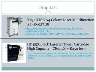 Prop List
X792DTSE A4 Colour Laser Multifunction
X2=£6937.28
HP 55X Black Laserjet Toner Cartridge
High Capacity | CE255X = £450 for 3
http://www.findmysupplies.co.uk/IWCatProductPage.process?Merchant_Id=1
70&Section_Id=1634&Product_Id=128494&gclid=CN_htaLZ0MUCFSrJtAod
BzgAZA
http://www.nigelohara.com/x792dtse-a4-colour-laser-
multifunction-47b1185-
pid87949.html?gclid=COXvtMPY0MUCFUsOwwodD7AAZg
 