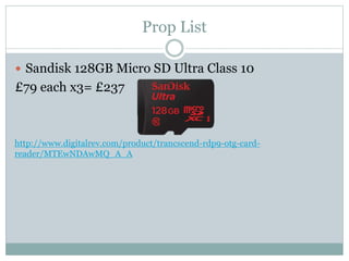 Prop List
 Sandisk 128GB Micro SD Ultra Class 10
£79 each x3= £237
http://www.digitalrev.com/product/trancscend-rdp9-otg-card-
reader/MTEwNDAwMQ_A_A
 