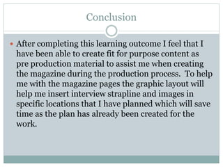 Conclusion
 After completing this learning outcome I feel that I
have been able to create fit for purpose content as
pre production material to assist me when creating
the magazine during the production process. To help
me with the magazine pages the graphic layout will
help me insert interview strapline and images in
specific locations that I have planned which will save
time as the plan has already been created for the
work.
 