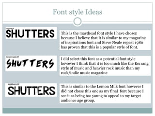 Font style Ideas
This is the masthead font style I have chosen
because I believe that it is similar to my magazine
of inspirations font and Steve Neale repeat 1980
has proven that this is a popular style of font.
I did select this font as a potential font style
however I think that it is too much like the Kerrang
style of music and heavier rock music than my
rock/indie music magazine
This is similar to the Lemon Milk font however I
did not chose this one as my final font because I
see it as being too young to appeal to my target
audience age group.
 