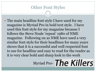 Other Font Styles
 The main headline font style I have used for my
magazine is Myriad Pro in bold text style. I have
used this font style for my magazine because I
follows the Steve Neale ‘repeat’ 1980 of NME
magazine. Following on as NME have used a very
similar font style for their headlines for many years
shows that it is a successful and well respected font
to sue for headline and easy to read for the reader as
it is very clear bold and sharp look to the work
Myriad Pro-
 