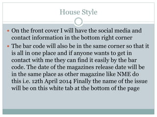 House Style
 On the front cover I will have the social media and
contact information in the bottom right corner
 The bar code will also be in the same corner so that it
is all in one place and if anyone wants to get in
contact with me they can find it easily by the bar
code. The date of the magazines release date will be
in the same place as other magazine like NME do
this i.e. 12th April 2014 Finally the name of the issue
will be on this white tab at the bottom of the page
 