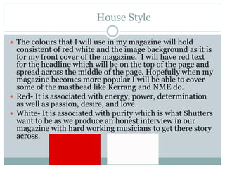 House Style
 The colours that I will use in my magazine will hold
consistent of red white and the image background as it is
for my front cover of the magazine. I will have red text
for the headline which will be on the top of the page and
spread across the middle of the page. Hopefully when my
magazine becomes more popular I will be able to cover
some of the masthead like Kerrang and NME do.
 Red- It is associated with energy, power, determination
as well as passion, desire, and love.
 White- It is associated with purity which is what Shutters
want to be as we produce an honest interview in our
magazine with hard working musicians to get there story
across.
 