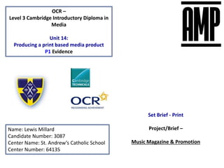 OCR –
Level 3 Cambridge Introductory Diploma in
Media
Unit 14:
Producing a print based media product
P1 Evidence
Name: Lewis Millard
Candidate Number: 3087
Center Name: St. Andrew’s Catholic School
Center Number: 64135
Set Brief - Print
Project/Brief –
Music Magazine & Promotion
 