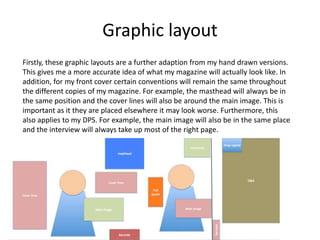 Graphic layout
Firstly, these graphic layouts are a further adaption from my hand drawn versions.
This gives me a more accurate idea of what my magazine will actually look like. In
addition, for my front cover certain conventions will remain the same throughout
the different copies of my magazine. For example, the masthead will always be in
the same position and the cover lines will also be around the main image. This is
important as it they are placed elsewhere it may look worse. Furthermore, this
also applies to my DPS. For example, the main image will also be in the same place
and the interview will always take up most of the right page.
 