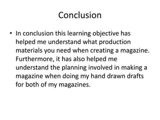 Conclusion
• In conclusion this learning objective has
helped me understand what production
materials you need when creating a magazine.
Furthermore, it has also helped me
understand the planning involved in making a
magazine when doing my hand drawn drafts
for both of my magazines.
 