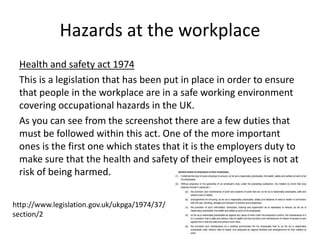 Hazards at the workplace
Health and safety act 1974
This is a legislation that has been put in place in order to ensure
that people in the workplace are in a safe working environment
covering occupational hazards in the UK.
As you can see from the screenshot there are a few duties that
must be followed within this act. One of the more important
ones is the first one which states that it is the employers duty to
make sure that the health and safety of their employees is not at
risk of being harmed.
http://www.legislation.gov.uk/ukpga/1974/37/
section/2
 