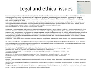 Legal and ethical issues
Legal issues is important because there has been many times in which Bauer media has been involved in court cases. This is important because there was
a case about how they wanted their freelances to sign a new contract which would take away their rights. Furthermore, this is significant as it would
mean that Bauer media could use their material whenever they wanted without referencing any of them however none of the workers wanted to sign
these contracts as they did not agree.
Another case which involved Bauer media was when they had an article which contained some information about Tom Cruise. This is important as it was
about him not spending enough time with his children which he felt was incorrect and therefore decided to try and sue Bauer media. However, because
research has proved that he doesn't’t spend that much time with his children he decided to drop the case.
Bauer media have also not yet had any legal issues to do with copyright.
Ethical issues is important because when producing magazines companies have to follow a certain guideline in order for it to not offend or harm any of the
consumers. One of this guidelines state that ‘particular care must be taken to avoid causing offense in terms of race, religion, gender, sexual orientation,
disability or age’. This is important as if consumers are offended in any way then they could potentially have the company taken out of business. Therefore, it
is important to follow the guidelines of publicising information which may contain some sensitive content in order to not be complained to. Another
important factor of this would be the audience of the magazine. This is because you may need to adjust guidelines depending on the audience if they are
sensitive to particular topics.
Furthermore, if there was no ethical issues then their could perhaps be younger artists on front covers as they wouldn't want protection from the media.
The Editors’ Code of Practice sets out the rules that newspapers and magazines regulated by IPSO have agreed to follow. Furthermore, clauses which may
relate to my magazine is discrimination (clause 12) this is important as if there is any form of discrimination found within my magazine then it may offend
people and therefore give my magazine a bad reputation.
The Data Protection Act 1998 (DPA) is a United Kingdom Act of Parliament which defines the law on the processing of data on
identifiable living people and is the main piece of legislation that governs the data protection.
This relates to my magazine as it is important that any personal data is kept protected. It is also important that data is kept
relevant and updated.
Furthermore, the data protection act also protects personal data. This is important because for example if some people were
to follow the magazine on social media or subscribed to a YouTube page then it is important that their information is
protected.
Copyright- is when there is a legal right which lasts for a certain amount of years so you can’t print, publish, perform, film, or record literary, artistic or musical material that
already exists.
furthermore, since the copyright law changed in 1998 employees have their own rights for things such as photocopying, reproduction in books. The employee has rights for
everything else.
Throughout my magazine I have made sure copyright symbols in my magazine and also whilst advertising you can see this symbol. This is important as it notes to the people
who see it if they use their material without their permission they have the power to sue them.
 