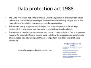 Data protection act 1988
• The Data Protection Act 1998 (DPA) is a United Kingdom Act of Parliament which
defines the law on the processing of data on identifiable living people and is the
main piece of legislation that governs the data protection.
• This relates to my magazine as it is important that any personal data is kept
protected. It is also important that data is kept relevant and updated.
• Furthermore, the data protection act also protects personal data. This is important
because for example if some people were to follow the magazine on social media
or subscribed to a YouTube page then it is important that their information is
protected.
https://www.gov.uk/data-protection
 