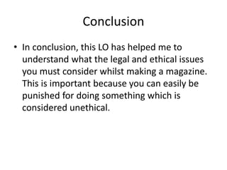Conclusion
• In conclusion, this LO has helped me to
understand what the legal and ethical issues
you must consider whilst making a magazine.
This is important because you can easily be
punished for doing something which is
considered unethical.
 