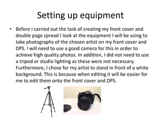 Setting up equipment
• Before I carried out the task of creating my front cover and
double page spread I look at the equipment I will be using to
take photographs of the chosen artist on my front cover and
DPS. I will need to use a good camera for this in order to
achieve high quality photos. In addition, I did not need to use
a tripod or studio lighting as these were not necessary.
Furthermore, I chose for my artist to stand in front of a white
background. This is because when editing it will be easier for
me to edit them onto the front cover and DPS.
 