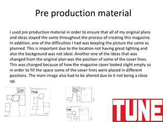 Pre production material
I used pre production material in order to ensure that all of my original plans
and ideas stayed the same throughout the process of creating this magazine.
In addition, one of the difficulties I had was keeping the picture the same as
planned. This is important due to the location not having great lighting and
also the background was not ideal. Another one of the ideas that was
changed from the original plan was the position of some of the cover lines.
This was changed because of how the magazine cover looked slight empty so
in order to fill the space some of the cover lines were placed in different
positions. The main image also had to be altered due to it not being a close
up.
 