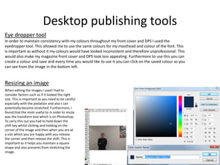 Desktop publishing tools
Eye dropper tool
In order to maintain consistency with my colours throughout my front cover and DPS I used the
eyedropper tool. This allowed me to use the same colours for my masthead and colour of the font. This
is important as without it my colours would have looked inconsistent and therefore unprofessional. This
would also make my magazine front cover and DPS look less appealing. Furthermore to use this you can
create a colour and save and every time you would like to use it you can click on the saved colour as you
can see from the image in the bottom left.
When editing the images I used I had to
consider factors such as if it looked the right
size. This is important as you need to be careful
especially with the pixilation and also I can
potentially become stretched. Furthermore, I
found that the most useful to in order to resize
was the transform tool which is on Photoshop.
To carry this out you had to hold down the
shift key whilst clicking and holding on the
corner of the image and then when you are at
a size which you are happy with you release
the corner and then release the shift. This is
important as it helps you maintain a square
shape and also prevents from stretching the
image.
Resizing an image
 