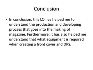 Conclusion
• In conclusion, this LO has helped me to
understand the production and developing
process that goes into the making of
magazine. Furthermore, it has also helped me
understand that what equipment is required
when creating a front cover and DPS.
 