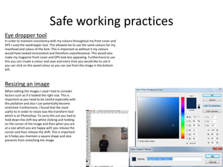 Safe working practices
Eye dropper tool
In order to maintain consistency with my colours throughout my front cover and
DPS I used the eyedropper tool. This allowed me to use the same colours for my
masthead and colour of the font. This is important as without it my colours
would have looked inconsistent and therefore unprofessional. This would also
make my magazine front cover and DPS look less appealing. Furthermore to use
this you can create a colour and save and every time you would like to use it
you can click on the saved colour as you can see from the image in the bottom
left.
When editing the images I used I had to consider
factors such as if it looked the right size. This is
important as you need to be careful especially with
the pixilation and also I can potentially become
stretched. Furthermore, I found that the most
useful to in order to resize was the transform tool
which is on Photoshop. To carry this out you had to
hold down the shift key whilst clicking and holding
on the corner of the image and then when you are
at a size which you are happy with you release the
corner and then release the shift. This is important
as it helps you maintain a square shape and also
prevents from stretching the image.
Resizing an image
 