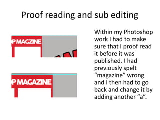 Proof reading and sub editing
Within my Photoshop
work I had to make
sure that I proof read
it before it was
published. I had
previously spelt
“magazine” wrong
and I then had to go
back and change it by
adding another “a”.
 