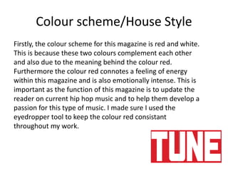 Colour scheme/House Style
Firstly, the colour scheme for this magazine is red and white.
This is because these two colours complement each other
and also due to the meaning behind the colour red.
Furthermore the colour red connotes a feeling of energy
within this magazine and is also emotionally intense. This is
important as the function of this magazine is to update the
reader on current hip hop music and to help them develop a
passion for this type of music. I made sure I used the
eyedropper tool to keep the colour red consistant
throughout my work.
 