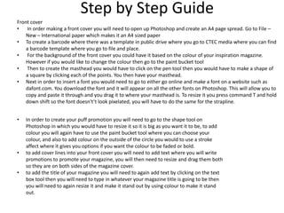 Step by Step Guide
Front cover
• In order making a front cover you will need to open up Photoshop and create an A4 page spread. Go to File –
New – International paper which makes it an A4 sized paper
• To create a barcode where there was a template in public drive where you go to CTEC media where you can find
a barcode template where you go to file and place.
• For the background of the front cover you could have it based on the colour of your inspiration magazine.
However if you would like to change the colour then go to the paint bucket tool
• Then to create the masthead you would have to click on the pen tool then you would have to make a shape of
a square by clicking each of the points. You then have your masthead.
• Next in order to insert a font you would need to go to either go online and make a font on a website such as
dafont.com. You download the font and it will appear on all the other fonts on Photoshop. This will allow you to
copy and paste it through and you drag it to where your masthead is. To resize it you press command T and hold
down shift so the font doesn't’t look pixelated, you will have to do the same for the strapline.
• In order to create your puff promotion you will need to go to the shape tool on
Photoshop in which you would have to resize it so it is big as you want it to be, to add
colour you will again have to use the paint bucket tool where you can choose your
colour, and also to add colour on the outside of the circle you would to use a stroke
affect where it gives you options if you want the colour to be faded or bold.
• to add cover lines into your front cover you will need to add text where you will write
promotions to promote your magazine, you will then need to resize and drag them both
so they are on both sides of the magazine cover.
• to add the title of your magazine you will need to again add text by clicking on the text
box tool then you will need to type in whatever your magazine title is going to be then
you will need to again resize it and make it stand out by using colour to make it stand
out.
 