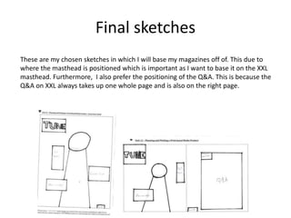 Final sketches
These are my chosen sketches in which I will base my magazines off of. This due to
where the masthead is positioned which is important as I want to base it on the XXL
masthead. Furthermore, I also prefer the positioning of the Q&A. This is because the
Q&A on XXL always takes up one whole page and is also on the right page.
 