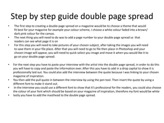 Step by step guide double page spread
• The first step to creating a double page spread on a magazine would be to choose a theme that would
fit best for your magazine for example your colour scheme, I choose a white colour faded into a brown/
dark pink colour for the canvas.
• The next thing you will need to do was to add a page number to your double page spread so that
readers can see what page it is on
• For this step you will need to take pictures of your chosen subject, after taking the images you will need
to save them in your file place. After that you will need to go to file then place in Photoshop and your
chosen image will appear, you will need to quick select you image and move it when you would like it to
go on your double page spread.
• For the next step you have to paste your interview with the artist into the double page spread, in order to do this
you will have to copy and paste the information over. After this you have to add in a drop capital to show it is
professionally laid out. You could also add the interview between the quote because I was linking to your chosen
magazine of inspiration.
• You then add the pull quote in between the interview by using the pen tool. Then insert the quote by using a
different font to make it stand out.
• In the interview you could use a different font to show that it’s professional for the readers, you could also choose
the colour of your font which should be based on your magazine of inspiration, therefore my font would be white
• lastly you have to add the masthead to the double page spread.
 