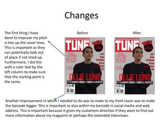 Changes
The first thing I have
done to improve my pitch
is line up the cover lines.
This is important as they
can potentially look out
of place if not lined up.
Furthermore, I did this
with a ruler tool by the
left column to make sure
that the starting point is
the same.
Another improvement in which I needed to do was to make to my front cover was to make
the barcode bigger. This is important as also within my barcode is social media and web
address. This is important because it gives my customers direction if they want to find out
more information about my magazine or perhaps the extended interviews.
Before After
 