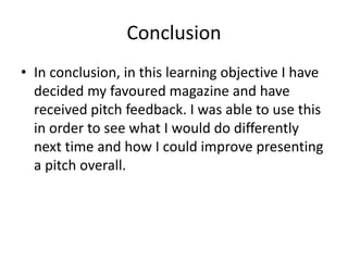 Conclusion
• In conclusion, in this learning objective I have
decided my favoured magazine and have
received pitch feedback. I was able to use this
in order to see what I would do differently
next time and how I could improve presenting
a pitch overall.
 