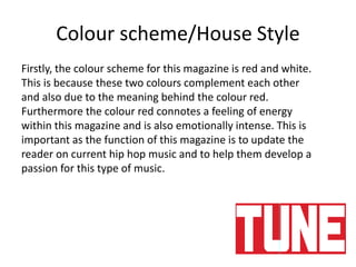 Colour scheme/House Style
Firstly, the colour scheme for this magazine is red and white.
This is because these two colours complement each other
and also due to the meaning behind the colour red.
Furthermore the colour red connotes a feeling of energy
within this magazine and is also emotionally intense. This is
important as the function of this magazine is to update the
reader on current hip hop music and to help them develop a
passion for this type of music.
 