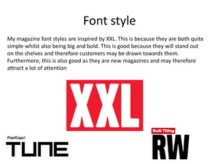 Font style
PixelCaps!
My magazine font styles are inspired by XXL. This is because they are both quite
simple whilst also being big and bold. This is good because they will stand out
on the shelves and therefore customers may be drawn towards them.
Furthermore, this is also good as they are new magazines and may therefore
attract a lot of attention
 