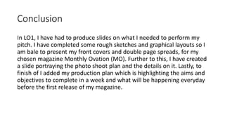 Conclusion
In LO1, I have had to produce slides on what I needed to perform my
pitch. I have completed some rough sketches and graphical layouts so I
am bale to present my front covers and double page spreads, for my
chosen magazine Monthly Ovation (MO). Further to this, I have created
a slide portraying the photo shoot plan and the details on it. Lastly, to
finish of I added my production plan which is highlighting the aims and
objectives to complete in a week and what will be happening everyday
before the first release of my magazine.
 