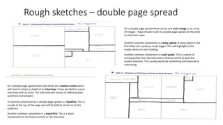Rough sketches – double page spread
On a double page spread there will either be a feature article which
will look at a topic in depth of an interview. I have decided to use an
interview with an artist. The interview will consist of differentiated
questions and answers.
A common convention on a double page spread is a headline. This is
usually at the top of the page and will be bold to stand out to the
audience.
Another common convention is a stand first. The is a short
introduction to the feature article or the interview.
On a double page spread there can be one main image or an array
of images. I have chosen to do my double page spread on the artist
on the front cover.
Another common convention is a drop capital. A drop capital is the
first letter of a sentence made bigger. This will highlight to the
reader where to start reading.
Another common convention is a pull quote. This is a piece of
writing pulled from the interview or feature article to grab the
reader attention. This usually would be something controversial or
interesting.
 