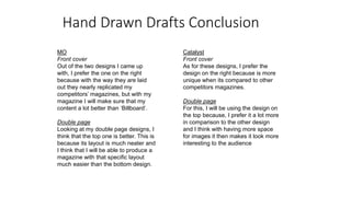Hand Drawn Drafts Conclusion
MO
Front cover
Out of the two designs I came up
with, I prefer the one on the right
because with the way they are laid
out they nearly replicated my
competitors’ magazines, but with my
magazine I will make sure that my
content a lot better than ‘Billboard’.
Double page
Looking at my double page designs, I
think that the top one is better. This is
because its layout is much neater and
I think that I will be able to produce a
magazine with that specific layout
much easier than the bottom design.
Catalyst
Front cover
As for these designs, I prefer the
design on the right because is more
unique when its compared to other
competitors magazines.
Double page
For this, I will be using the design on
the top because, I prefer it a lot more
in comparison to the other design
and I think with having more space
for images it then makes it look more
interesting to the audience
 
