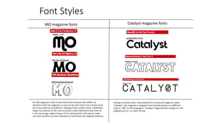 Font Styles
MO magazine fonts Catalyst magazine fonts
For MO magazine I have chosen these fonts because they reflect my
intentions with this magazine, as you can see with some of my chosen fonts
are more suited to my audience. Looking at font number three, it definitely
target my audience of the socio-economic needs table which was from C2-
E, this has an age range of about 15-25 meaning that I will need to make
sure that my fonts are more informal as it will attract the targeted audience.
looking at my fonts that I have selected for my second magazine called
“Catalyst”, this magazine is targeted more towards people of a different
taste to “MO” as the language in “Catalyst” magazine even though it is still
targeted at C2-E, it is more formal.
 