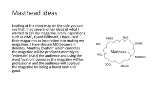 Masthead ideas
Looking at the mind map on the side you can
see that I had several other ideas of what I
wanted to call my magazine. From inspirations
such as NME, Q and Billboard, I have used
their magazines as inspiration into making my
magazines. I have chosen MO because it
denotes ‘Monthly Ovation’ which connotes
the magazine will be produced monthly to
‘entertain’ (Katz) the audience and using the
word ‘ovation’ connotes the magazine will be
professional and the audience will applaud
the magazine for being a brand new and
good.
Masthead
KiNGS
GRiME
MADDDD
RAD
COOL
MAGIC
QuE
MO
 