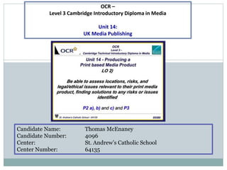 Candidate Name: Thomas McEnaney
Candidate Number: 4096
Center: St. Andrew’s Catholic School
Center Number: 64135
OCR –
Level 3 Cambridge Introductory Diploma in Media
Unit 14:
UK Media Publishing
 