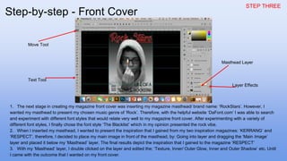 STEP THREE
1. The next stage in creating my magazine front cover was inserting my magazine masthead/ brand name: ‘RockStars’. However, I
wanted my masthead to present my chosen music genre of ‘Rock’. Therefore, with the helpful website ‘DaFont.com’ I was able to search
and experiment with different font styles that would relate very well to my magazine front cover. After experimenting with a variety of
different font styles, I finally chose the font style ‘The Blacklist’ which in my opinion presented the rock vibe.
2. When I inserted my masthead, I wanted to present the inspiration that I gained from my two inspiration magazines: ‘KERRANG’ and
‘RESPECT’, therefore, I decided to place my main image in front of the masthead, by: Going into layer and dragging the ‘Main Image’
layer and placed it below my ‘Masthead’ layer. The final results depict the inspiration that I gained to the magazine ‘RESPECT’
3. With my ‘Masthead’ layer, I double clicked on the layer and edited the; ‘Texture, Inner/ Outer Glow, Inner and Outer Shadow’ etc. Until
I came with the outcome that I wanted on my front cover.
Text Tool
Move Tool
Masthead Layer
Layer Effects
Step-by-step - Front Cover
 